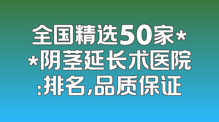 全国精选50家**阴茎延长术医院：排名，品质保证