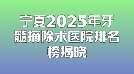 宁夏2025年牙髓摘除术医院排名榜揭晓