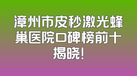 漳州市皮秒激光蜂巢医院口碑榜前十揭晓！