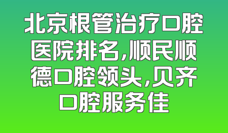 北京根管治疗口腔医院排名，顺民顺德口腔领头，贝齐口腔服务佳