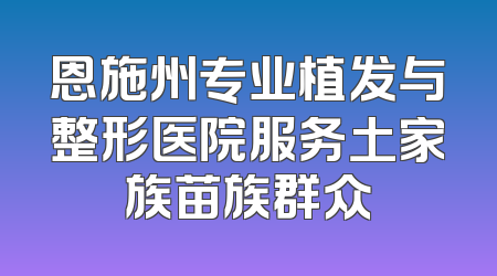 恩施州专业植发与整形医院服务土家族苗族群众