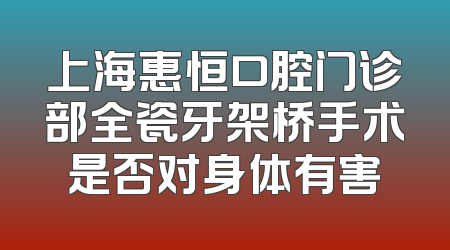 上海惠恒口腔门诊部全瓷牙架桥手术是否对身体有害
