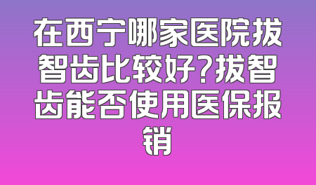 在西宁哪家医院拔智齿比较好？拔智齿能否使用医保报销