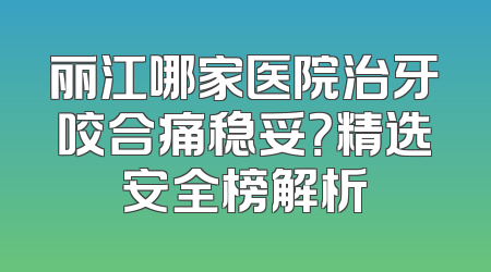 丽江哪家医院治牙咬合痛稳妥？精选安全榜解析