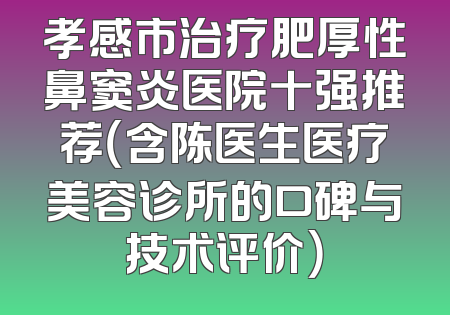 孝感市治疗肥厚性鼻窦炎医院十强推荐（含陈医生医疗美容诊所的口碑与技术评价）