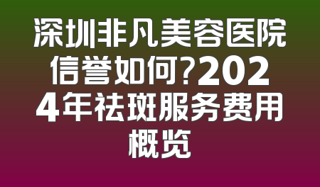 深圳非凡美容医院信誉如何？2024年祛斑服务费用概览
