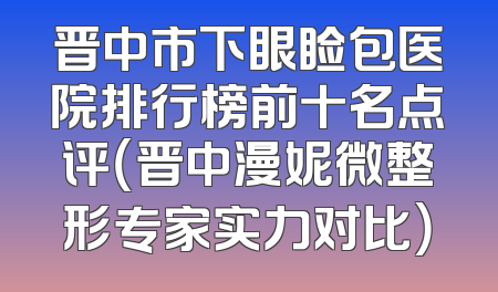 晋中市下眼睑包医院排行榜前十名点评（晋中漫妮微整形专家实力对比）