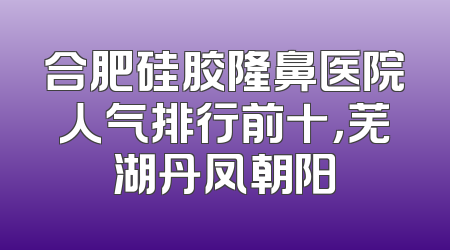 合肥硅胶隆鼻医院人气排行前十，芜湖丹凤朝阳