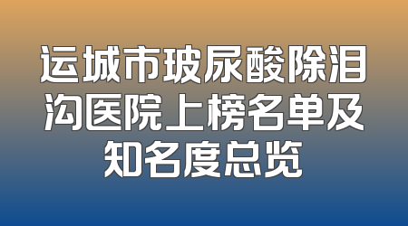 运城市玻尿酸除泪沟医院上榜名单及知名度总览