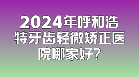 2024年呼和浩特牙齿轻微矫正医院哪家好？