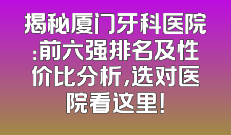 揭秘厦门牙科医院：前六强排名及性价比分析，选对医院看这里！