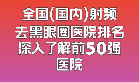 全国（国内）射频去黑眼圈医院排名深入了解前50强医院