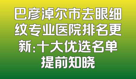 巴彦淖尔市去眼细纹专业医院排名更新：十大优选名单提前知晓