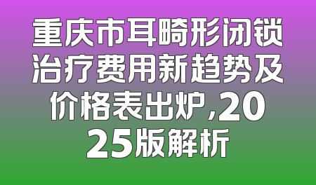 重庆市耳畸形闭锁治疗费用新趋势及价格表出炉，2025版解析