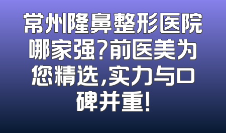 常州隆鼻整形医院哪家强？前医美为您精选，实力与口碑并重！