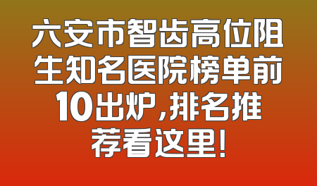 六安市智齿高位阻生知名医院榜单前10出炉，排名推荐看这里！