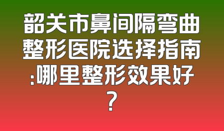 韶关市鼻间隔弯曲整形医院选择指南：哪里整形效果好？