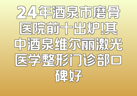 24年酒泉市磨骨医院前十出炉！其中酒泉维尔丽激光医学整形门诊部口碑好