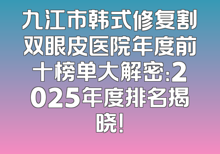 九江市韩式修复割双眼皮医院年度前十榜单大解密：2025年度排名揭晓！