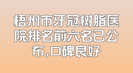 梧州市牙冠树脂医院排名前六名已公布，口碑良好