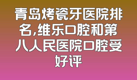 青岛烤瓷牙医院排名，维乐口腔和第八人民医院口腔受好评