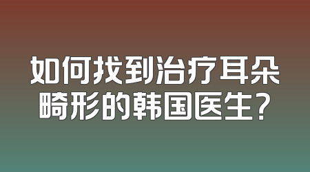 如何找到治疗耳朵畸形的韩国医生？