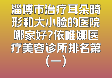 淄博市治疗耳朵畸形和大小脸的医院哪家好？依唯娜医疗美容诊所排名第（一）
