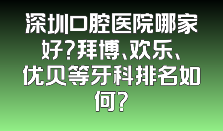 深圳口腔医院哪家好？拜博、欢乐、优贝等牙科排名如何？
