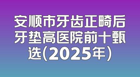 安顺市牙齿正畸后牙垫高医院前十甄选（2025年）