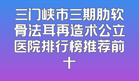 三门峡市三期肋软骨法耳再造术公立医院排行榜推荐前十