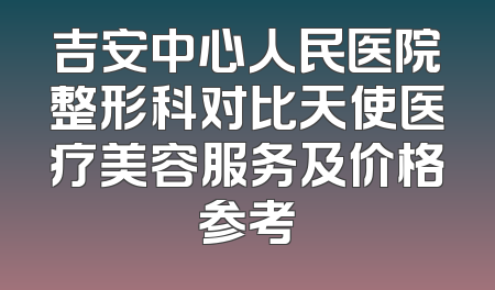 吉安中心人民医院整形科对比天使医疗美容服务及价格参考
