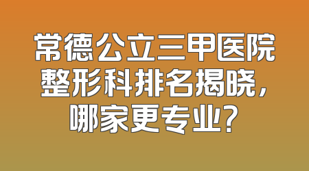 常德公立三甲医院整形科排名揭晓，哪家更专业？