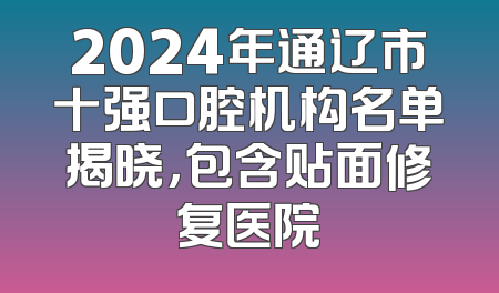 2024年通辽市十强口腔机构名单揭晓，包含贴面修复医院