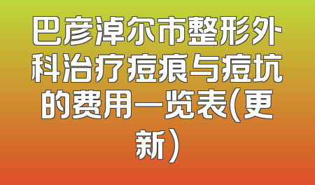 巴彦淖尔市整形外科治疗痘痕与痘坑的费用一览表(更新)