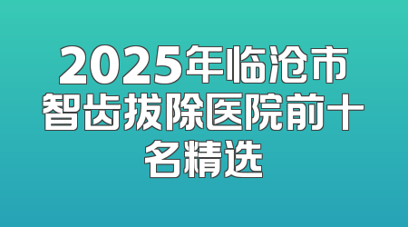 2025年临沧市智齿拔除医院前十名精选