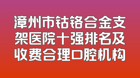 漳州市钴铬合金支架医院十强排名及收费合理口腔机构
