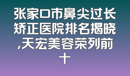张家口市鼻尖过长矫正医院排名揭晓，天宏美容荣列前十