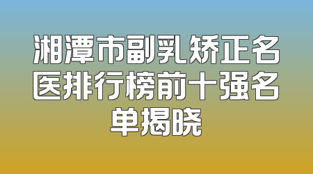 湘潭市副乳矫正名医排行榜前十强名单揭晓
