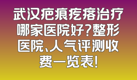 武汉疤痕疙瘩治疗哪家医院好？整形医院、人气评测收费一览表！