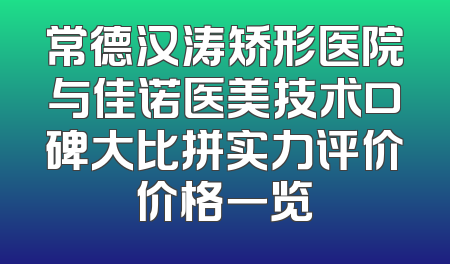 常德汉涛矫形医院与佳诺医美技术口碑大比拼实力评价价格一览