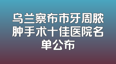 乌兰察布市牙周脓肿手术十佳医院名单公布