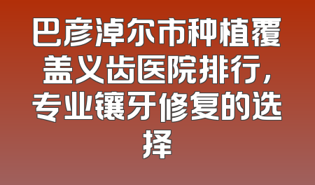 巴彦淖尔市种植覆盖义齿医院排行，专业镶牙修复的选择