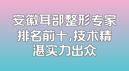 安徽耳部整形专家排名前十，技术精湛实力出众