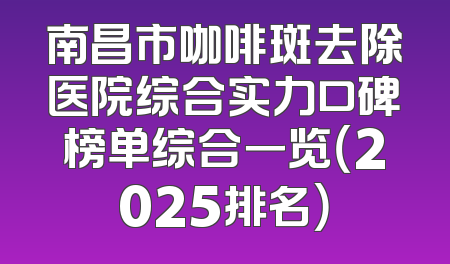 南昌市咖啡斑去除医院综合实力口碑榜单综合一览（2025排名）