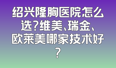 绍兴隆胸医院怎么选？维美、瑞金、欧莱美哪家技术好？