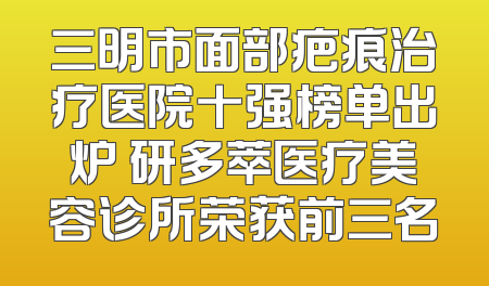 三明市面部疤痕治疗医院十强榜单出炉 研多萃医疗美容诊所荣获前三名