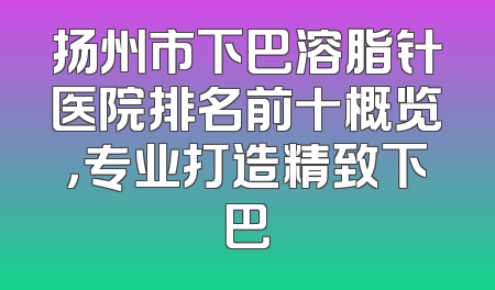 扬州市下巴溶脂针医院排名前十概览，专业打造精致下巴