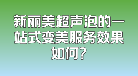 新丽美超声泡的一站式变美服务效果如何？