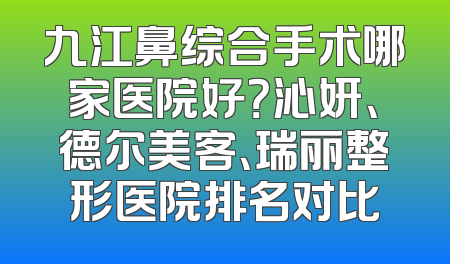 九江鼻综合手术哪家医院好？沁妍、德尔美客、瑞丽整形医院排名对比