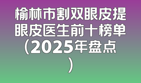 榆林市割双眼皮提眼皮医生前十榜单（2025年盘点）